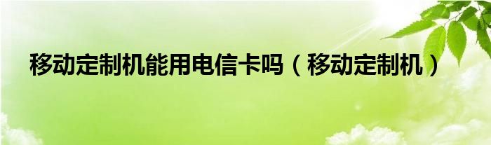 移动定制机能用电信卡吗(移动定制机)