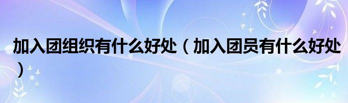 加入团组织有什么好处(加入团员有什么好处)