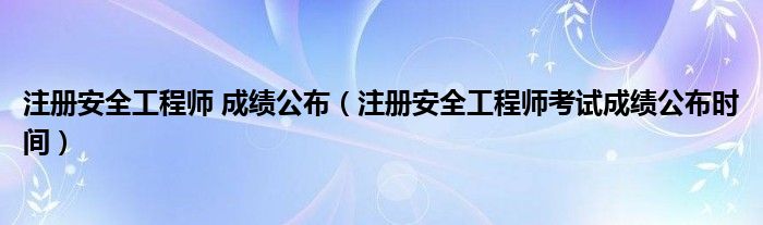 注册安全工程师 成绩公布(注册安全工程师考试成绩公布时间)