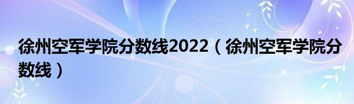 徐州空军学院分数线2022(徐州空军学院分数线)