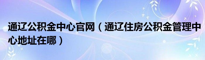 通辽公积金中心官网(通辽住房公积金管理中心地址在哪)