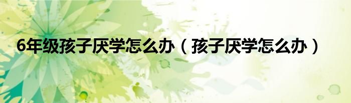 6年级孩子厌学怎么办(孩子厌学怎么办)