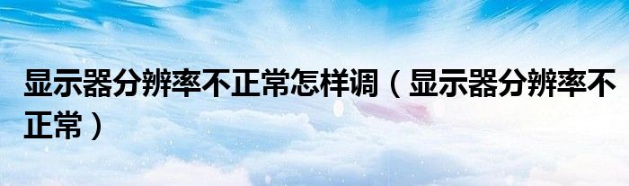 显示器分辨率不正常怎样调(显示器分辨率不正常)