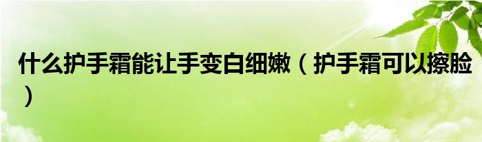什么护手霜能让手变白细嫩(护手霜可以擦脸)