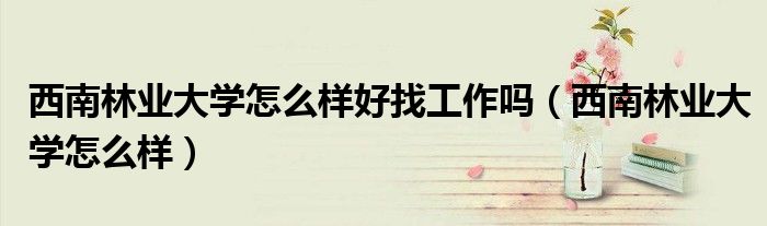 西南林业大学怎么样好找工作吗(西南林业大学怎么样)