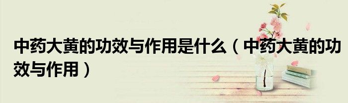 中药大黄的功效与作用是什么(中药大黄的功效与作用)