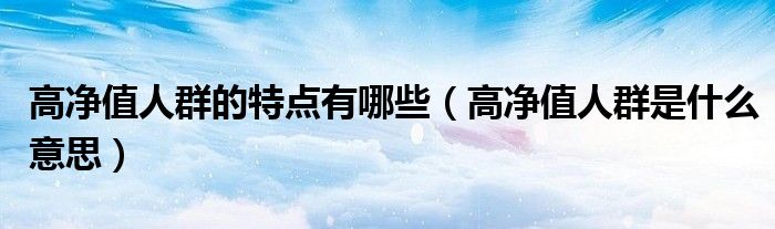 高净值人群的特点有哪些(高净值人群是什么意思)
