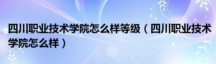 四川职业技术学院怎么样等级(四川职业技术学院怎么样)