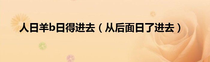 人日羊b日得进去(从后面日了进去)