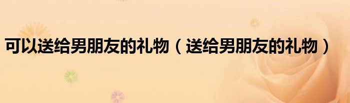 可以送给男朋友的礼物(送给男朋友的礼物)