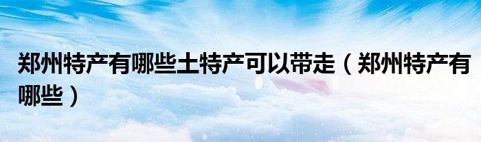 郑州特产有哪些土特产可以带走(郑州特产有哪些)