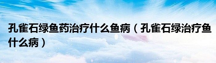 孔雀石绿鱼药治疗什么鱼病(孔雀石绿治疗鱼什么病)