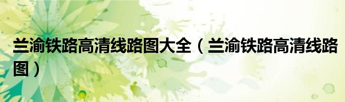 兰渝铁路高清线路图大全(兰渝铁路高清线路图)