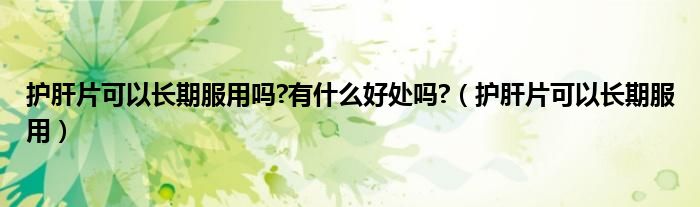 护肝片可以长期服用吗?有什么好处吗?(护肝片可以长期服用)