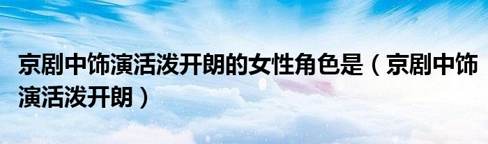 京剧中饰演活泼开朗的女性角色是(京剧中饰演活泼开朗)