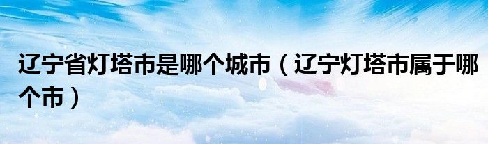 辽宁省灯塔市是哪个城市(辽宁灯塔市属于哪个市)