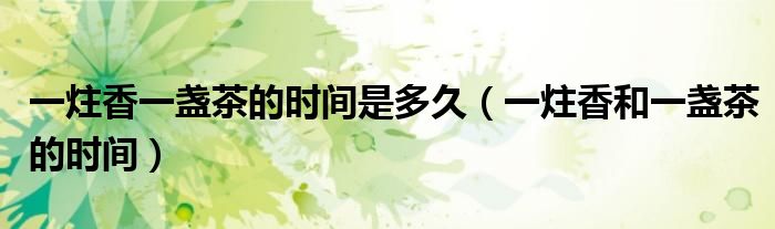 一炷香一盏茶的时间是多久(一炷香和一盏茶的时间)