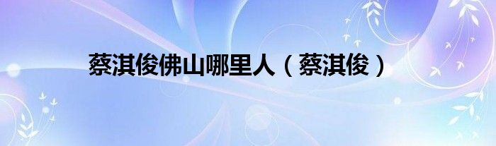 蔡淇俊佛山哪里人(蔡淇俊)