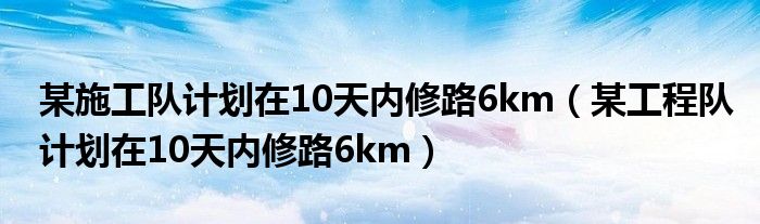某施工队计划在10天内修路6km(某工程队计划在10天内修路6km)