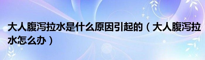 大人腹泻拉水是什么原因引起的(大人腹泻拉水怎么办)