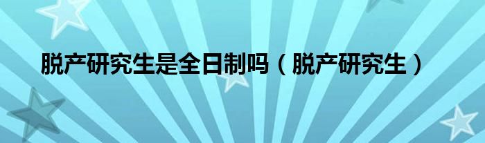 脱产研究生是全日制吗(脱产研究生)