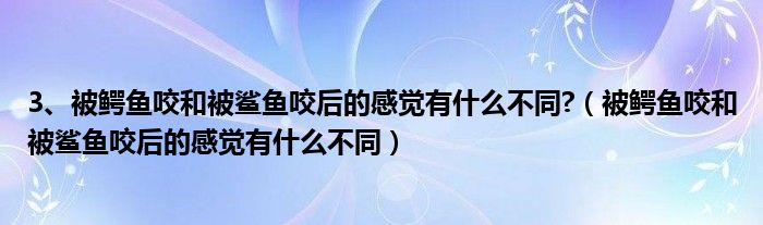 3、被鳄鱼咬和被鲨鱼咬后的感觉有什么不同?(被鳄鱼咬和被鲨鱼咬后的感觉有什么不同)