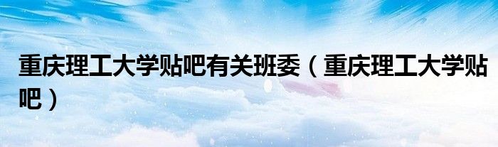 重庆理工大学贴吧有关班委(重庆理工大学贴吧)
