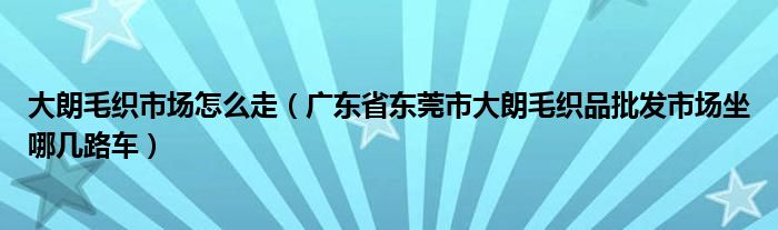 大朗毛织市场怎么走(广东省东莞市大朗毛织品批发市场坐哪几路车)
