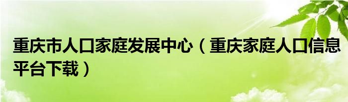 重庆市人口家庭发展中心(重庆家庭人口信息平台下载)