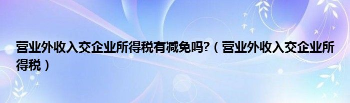 营业外收入交企业所得税有减免吗?(营业外收入交企业所得税)