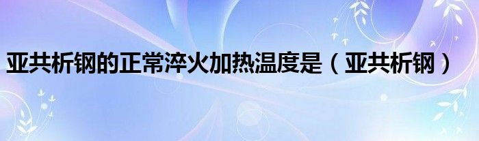 亚共析钢的正常淬火加热温度是(亚共析钢)
