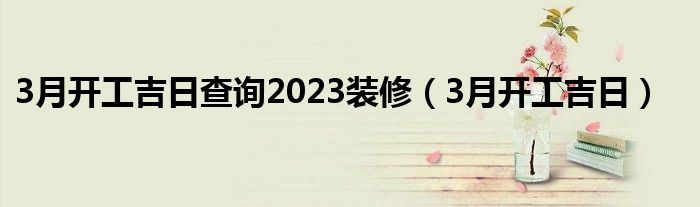 3月开工吉日查询2023装修(3月开工吉日)