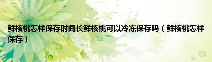 鲜核桃怎样保存时间长鲜核桃可以冷冻保存吗(鲜核桃怎样保存)