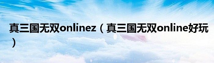 真三国无双onlinez(真三国无双online好玩)