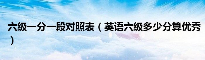 六级一分一段对照表(英语六级多少分算优秀)
