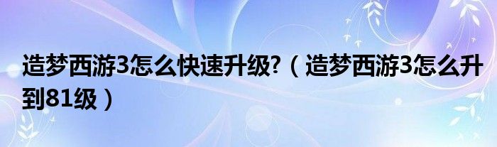 造梦西游3怎么快速升级?(造梦西游3怎么升到81级)