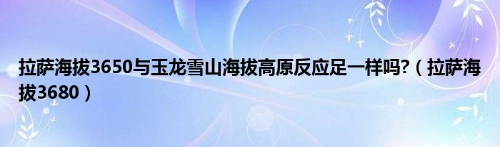 拉萨海拔3650与玉龙雪山海拔高原反应足一样吗?(拉萨海拔3680)
