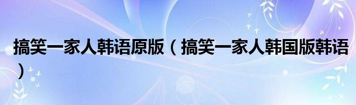 搞笑一家人韩语原版(搞笑一家人韩国版韩语)