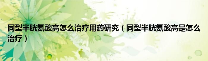 同型半胱氨酸高怎么治疗用药研究(同型半胱氨酸高是怎么治疗)