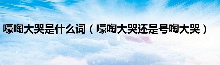 嚎啕大哭是什么词(嚎啕大哭还是号啕大哭)