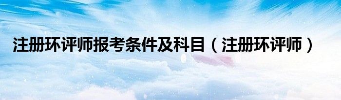 注册环评师报考条件及科目(注册环评师)