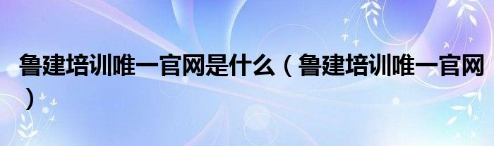 鲁建培训唯一官网是什么(鲁建培训唯一官网)