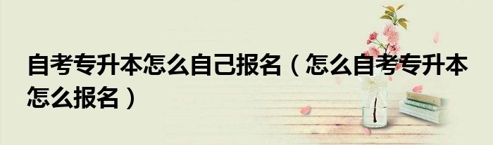 自考专升本怎么自己报名(怎么自考专升本 怎么报名)