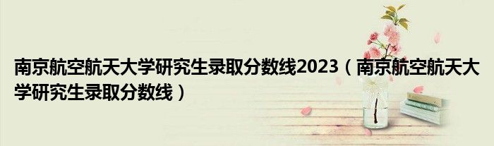 南京航空航天大学研究生录取分数线2023(南京航空航天大学研究生录取分数线)