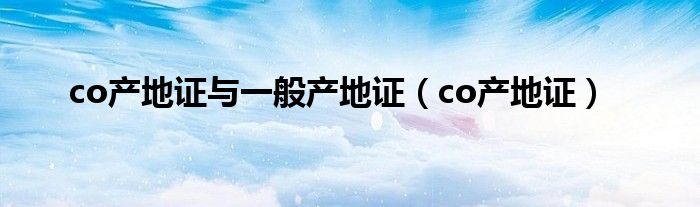 co产地证与一般产地证(co产地证)