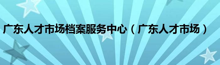 广东人才市场档案服务中心(广东人才市场)