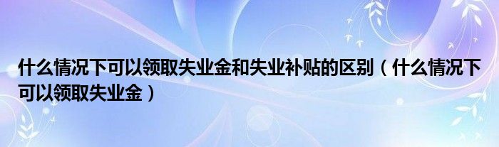 什么情况下可以领取失业金和失业补贴的区别(什么情况下可以领取失业金)