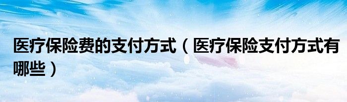 医疗保险费的支付方式(医疗保险支付方式有哪些)
