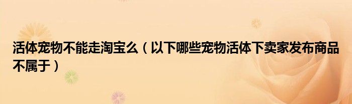 活体宠物不能走淘宝么(以下哪些宠物活体下卖家发布商品不属于)