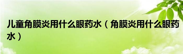 儿童角膜炎用什么眼药水(角膜炎用什么眼药水)